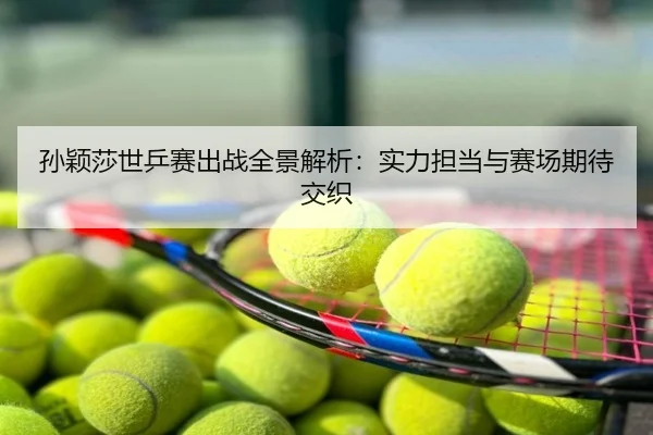 孙颖莎世乒赛出战全景解析：实力担当与赛场期待交织