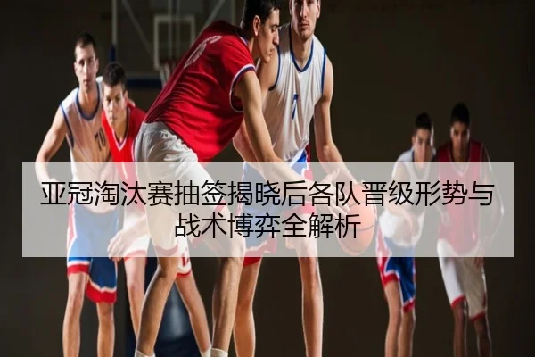 亚冠淘汰赛抽签揭晓后各队晋级形势与战术博弈全解析