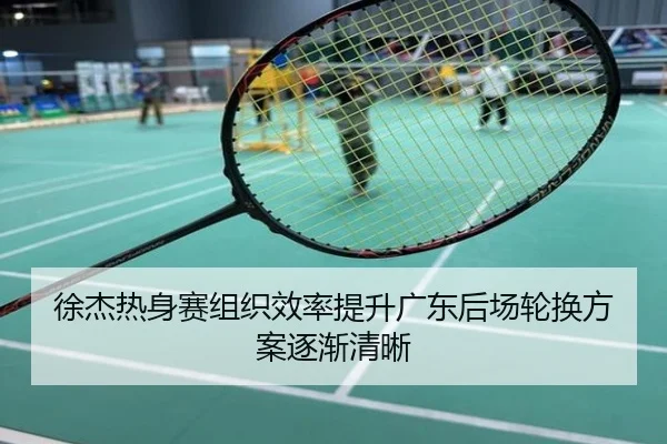 徐杰热身赛组织效率提升广东后场轮换方案逐渐清晰