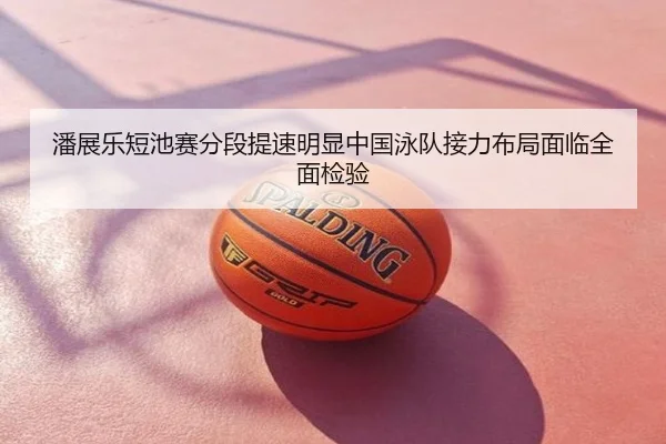 潘展乐短池赛分段提速明显中国泳队接力布局面临全面检验