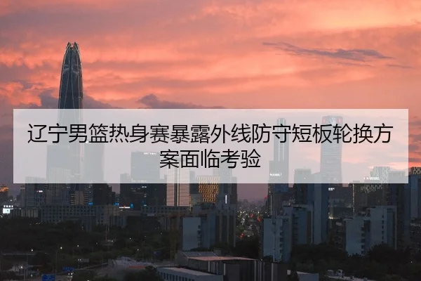 辽宁男篮热身赛暴露外线防守短板轮换方案面临考验