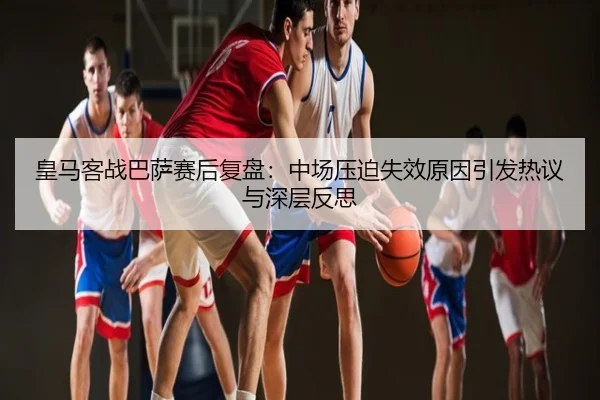 皇马客战巴萨赛后复盘：中场压迫失效原因引发热议与深层反思