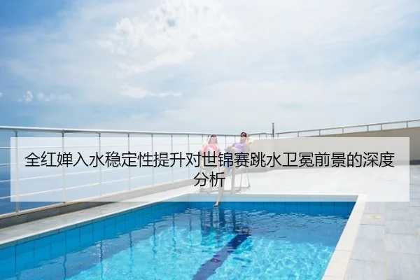全红婵入水稳定性提升对世锦赛跳水卫冕前景的深度分析