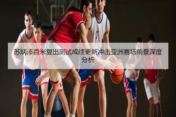 苏炳添百米复出测试成绩更新冲击亚洲赛场前景深度分析