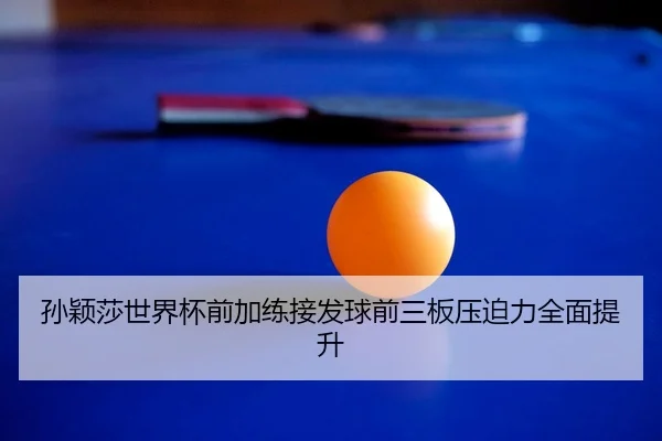 孙颖莎世界杯前加练接发球前三板压迫力全面提升