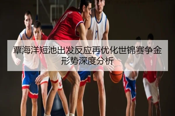 覃海洋短池出发反应再优化世锦赛争金形势深度分析